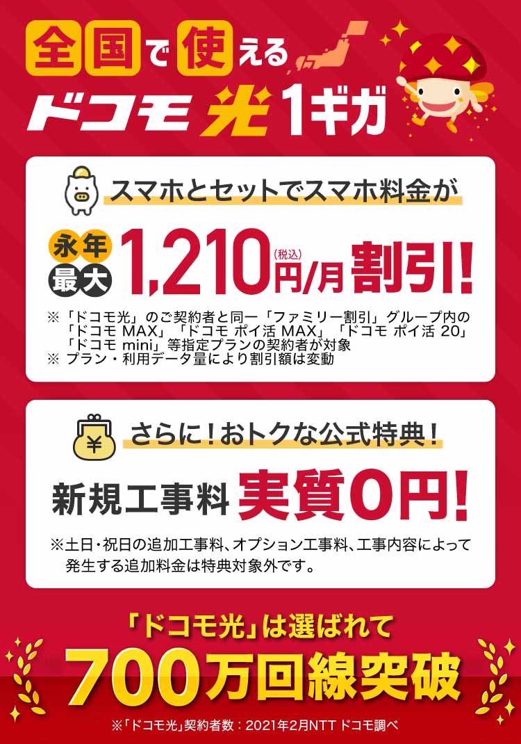 全国で使えるドコモ光1ギガ　スマホとセットでスマホ料金が永年最大1,100円（税込）/月割引！！さらに！おトクな公式特典！ 特典1 dポイント（期間・用途限定）20,000ptプレゼント!!　 特典2 新規工事料実質0円！！「ドコモ光」は選ばれて700万回線突破
